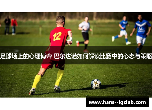 足球场上的心理博弈 巴尔达诺如何解读比赛中的心态与策略