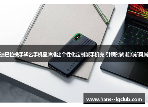 迪巴拉携手知名手机品牌推出个性化定制版手机壳 引领时尚潮流新风尚