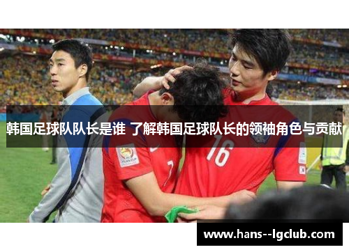 韩国足球队队长是谁 了解韩国足球队长的领袖角色与贡献